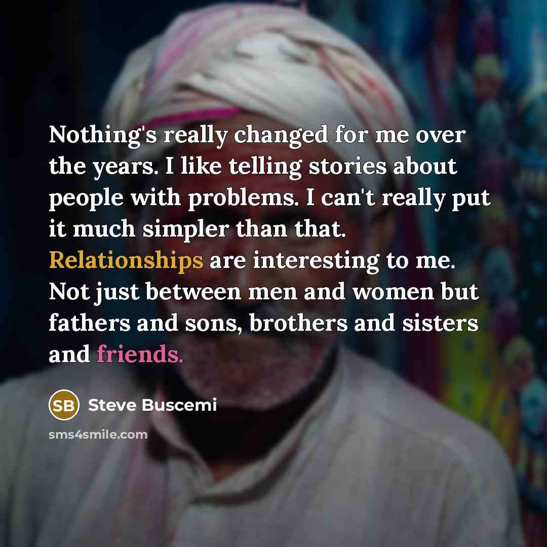 “Nothing's really changed for me over the years. I like telling stories about people with problems. I can't really put it much simpler than that. Relationships are interesting to me. Not just between men and women but fathers and sons, brothers and sisters and friends.” quote by Steve Buscemi