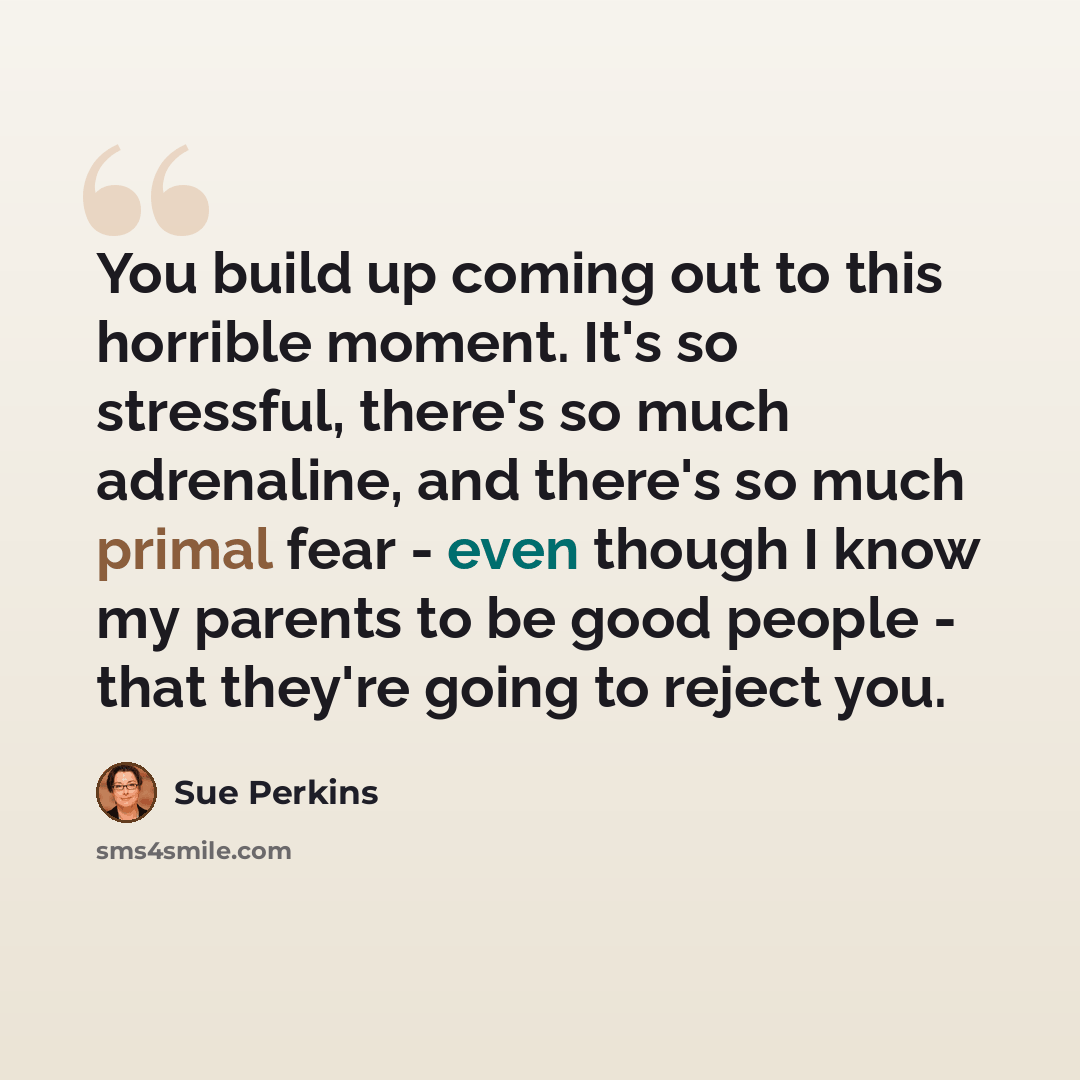 “You build up coming out to this horrible moment. It's so stressful, there's so much adrenaline, and there's so much primal fear - even though I know my parents to be good people - that they're going to reject you.” quote by Sue Perkins
