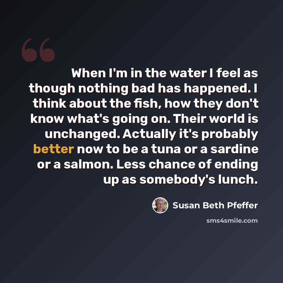 “When I'm in the water I feel as though nothing bad has happened. I think about the fish, how they don't know what's going on. Their world is unchanged. Actually it's probably better now to be a tuna or a sardine or a salmon. Less chance of ending up as somebody's lunch.” quote by Susan Beth Pfeffer