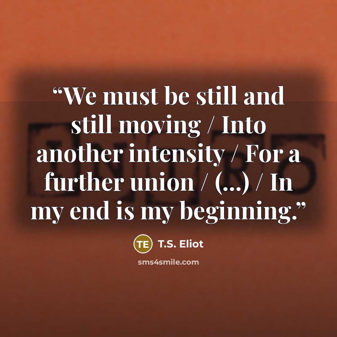 “We must be still and still moving / Into another intensity / For a further union / (...) / In my end is my beginning.” quote by T.S. Eliot