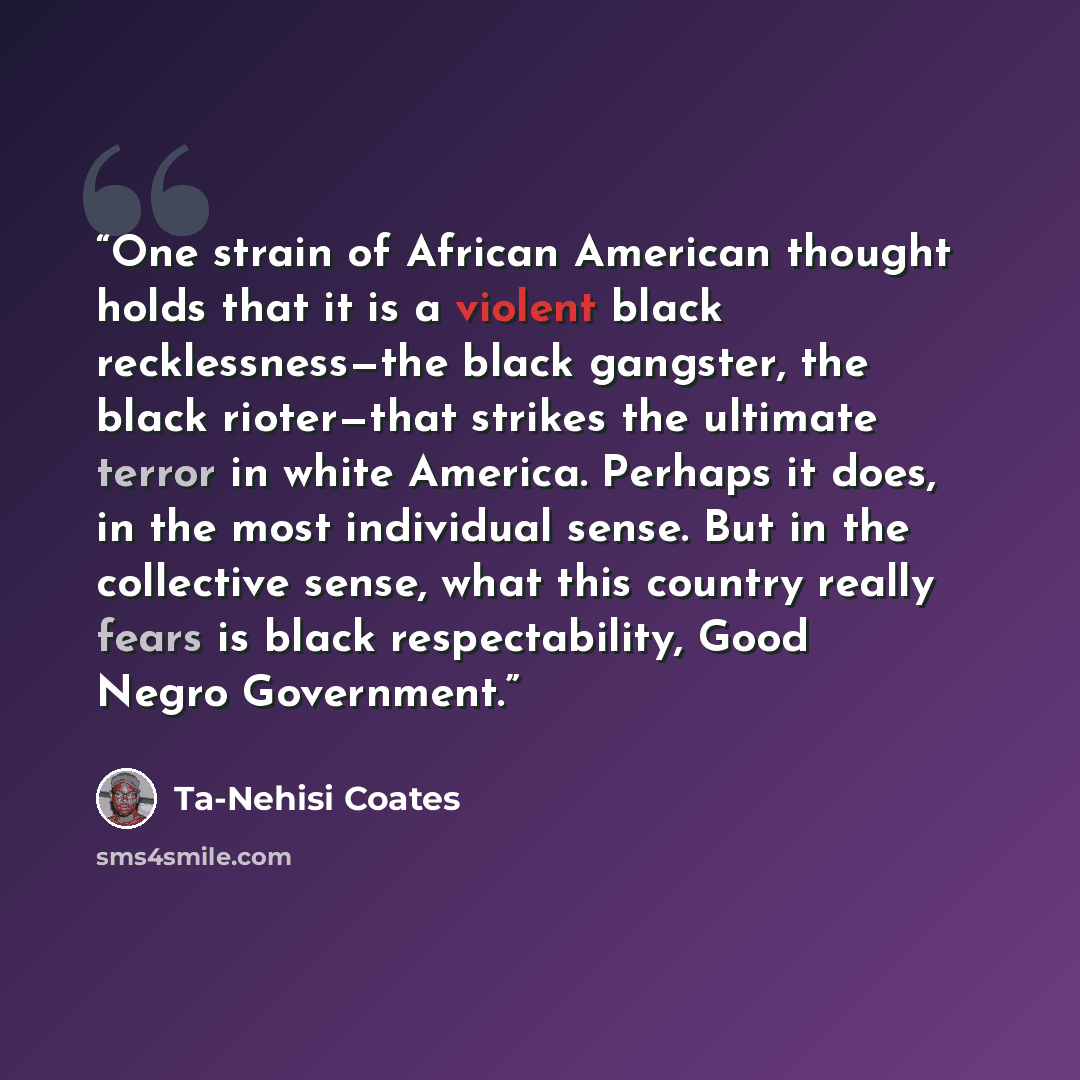 “One strain of African American thought holds that it is a violent black recklessness—the black gangster, the black rioter—that strikes the ultimate terror in white America. Perhaps it does, in the most individual sense. But in the collective sense, what this country really fears is black…” quote by Ta-Nehisi Coates