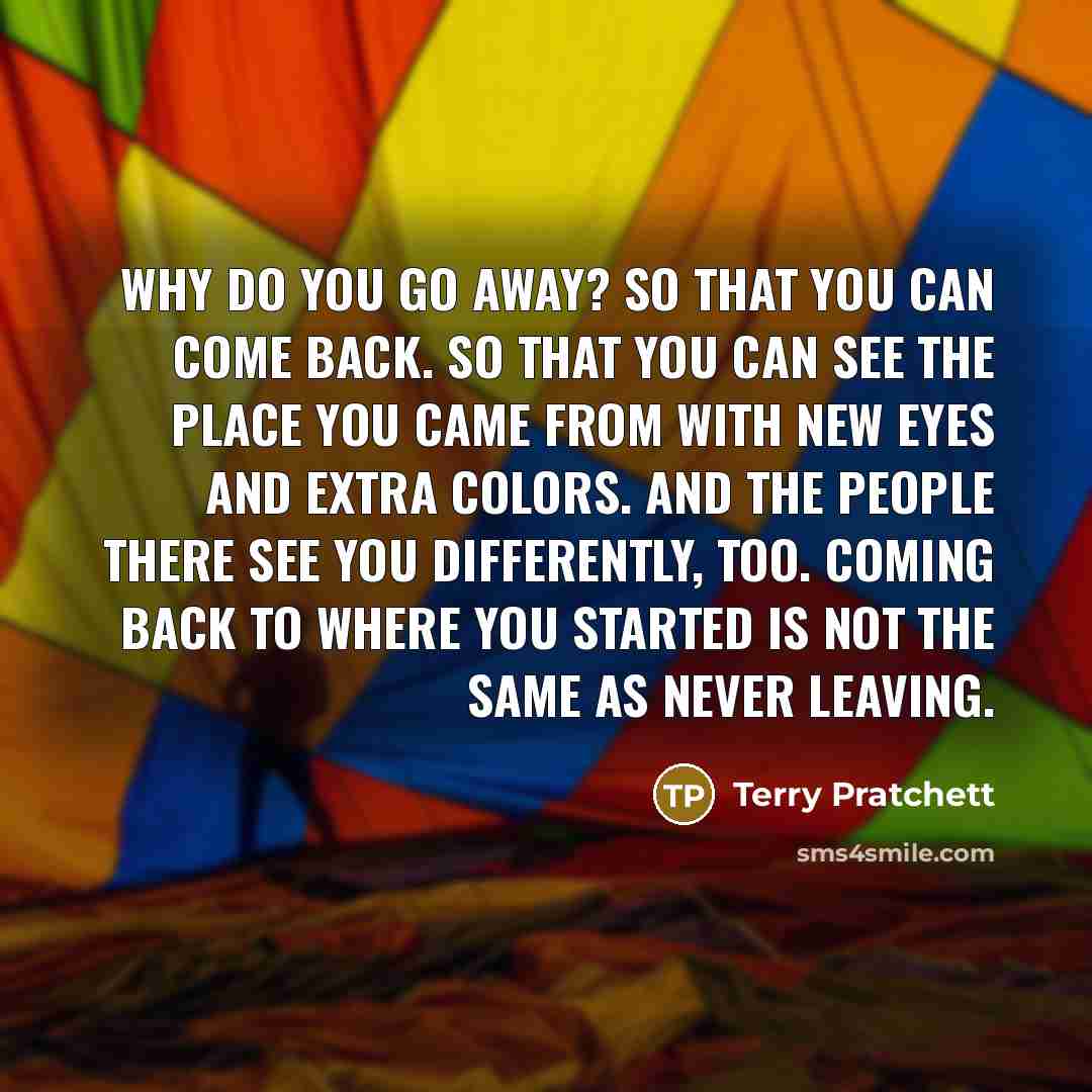 “Why do you go away? So that you can come back. So that you can see the place you came from with new eyes and extra colors. And the people there see you differently, too. Coming back to where you started is not the same as never leaving.” quote by Terry Pratchett