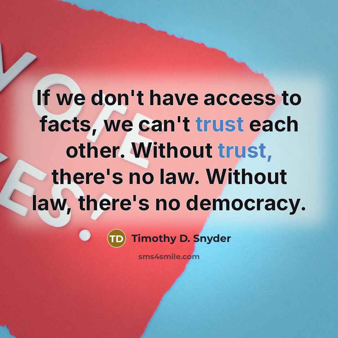 “If we don't have access to facts, we can't trust each other. Without trust, there's no law. Without law, there's no democracy.” quote by Timothy D. Snyder
