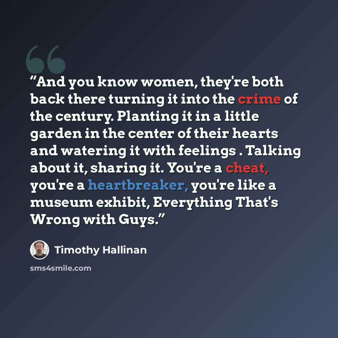 “And you know women, they're both back there turning it into the crime of the century. Planting it in a little garden in the center of their hearts and watering it with feelings . Talking about it, sharing it. You're a cheat, you're a heartbreaker, you're like a museum exhibit, Everything That's…” quote by Timothy Hallinan