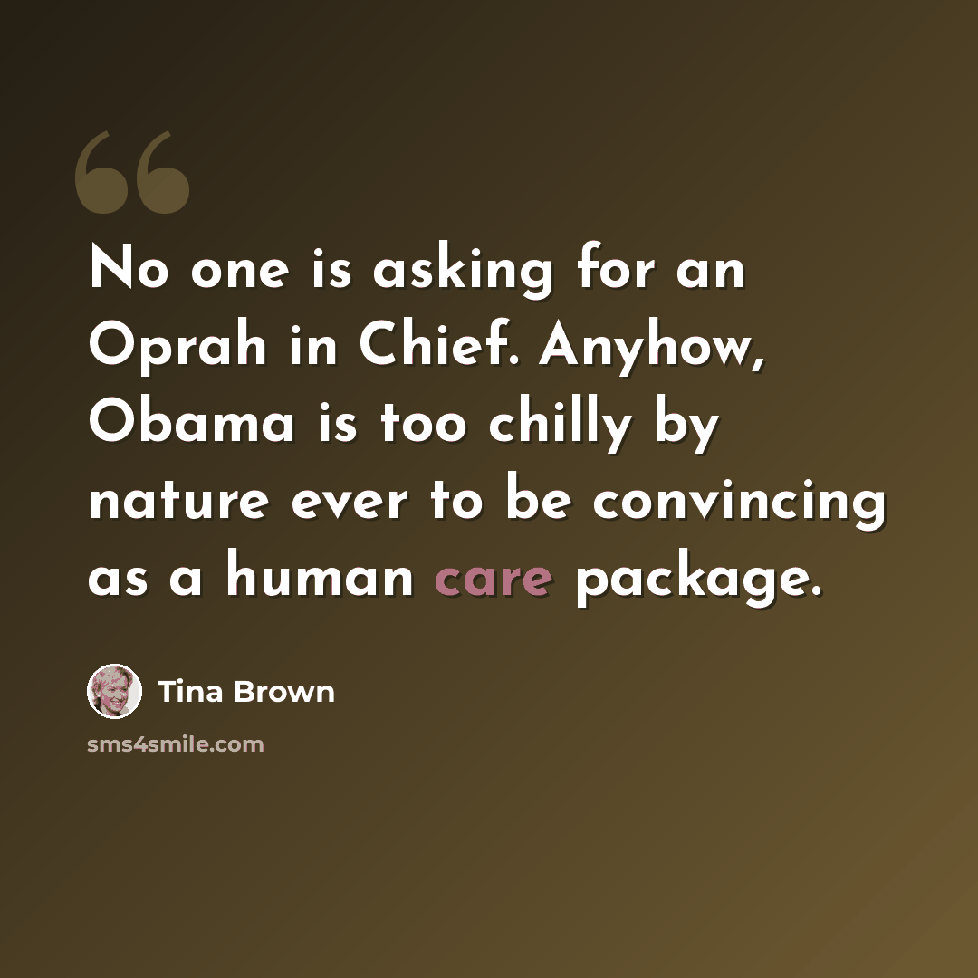 “No one is asking for an Oprah in Chief. Anyhow, Obama is too chilly by nature ever to be convincing as a human care package.” quote by Tina Brown