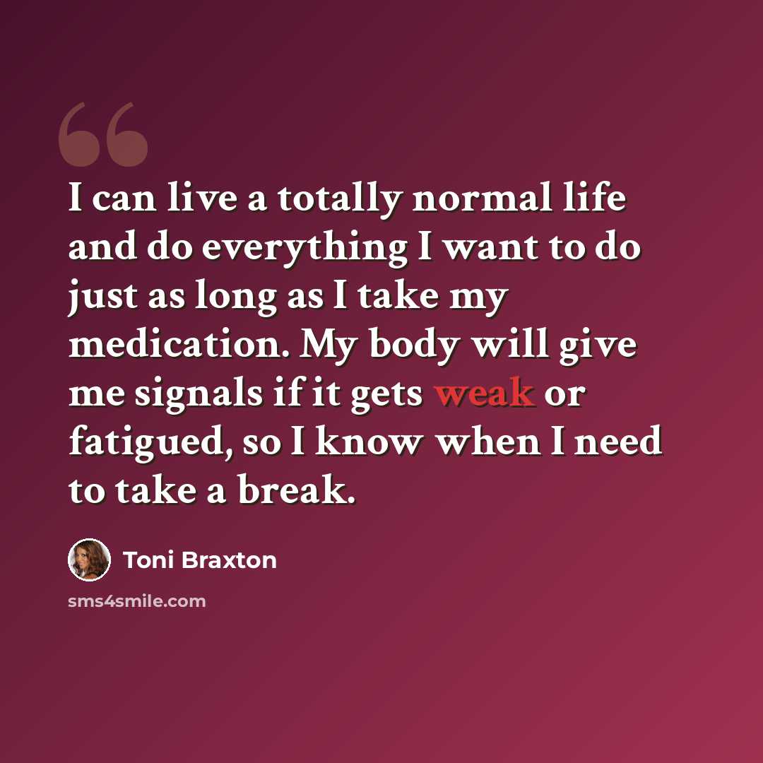 “I can live a totally normal life and do everything I want to do just as long as I take my medication. My body will give me signals if it gets weak or fatigued, so I know when I need to take a break.” quote by Toni Braxton