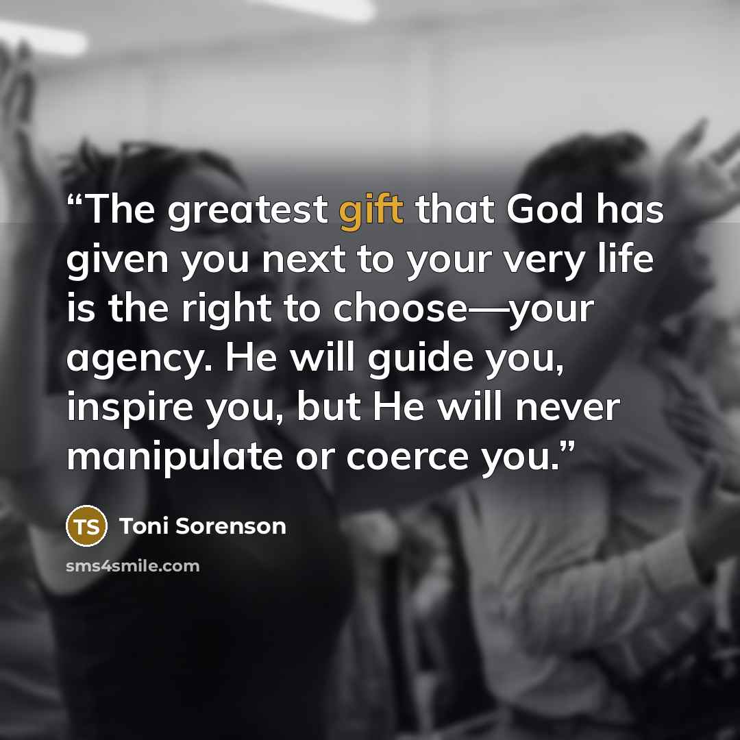 “The greatest gift that God has given you next to your very life is the right to choose—your agency. He will guide you, inspire you, but He will never manipulate or coerce you.” quote by Toni Sorenson