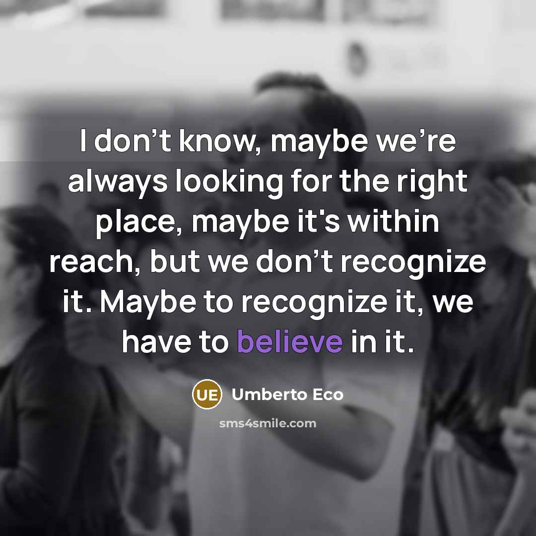 “I don't know, maybe we're always looking for the right place, maybe it's within reach, but we don't recognize it. Maybe to recognize it, we have to believe in it.” quote by Umberto Eco
