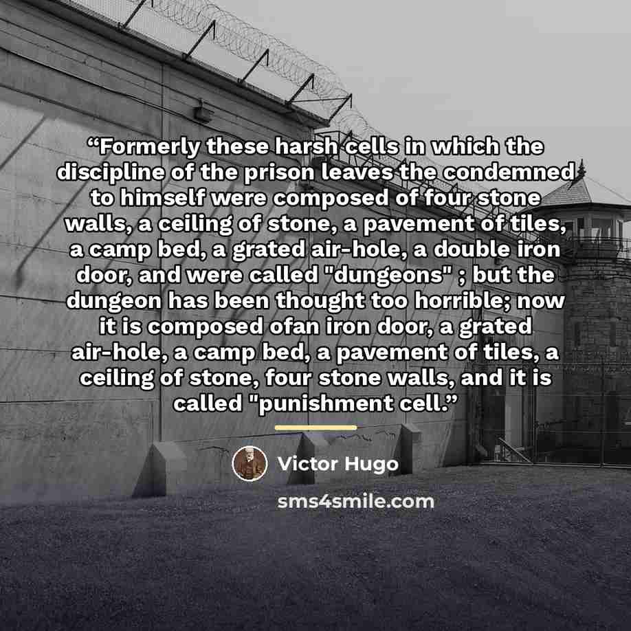 “Formerly these harsh cells in which the discipline of the prison leaves the condemned to himself were composed of four stone walls, a ceiling of stone, a pavement of tiles, a camp bed, a grated air-hole, a double iron door, and were called "dungeons" ; but the dungeon has been thought too…” quote by Victor Hugo