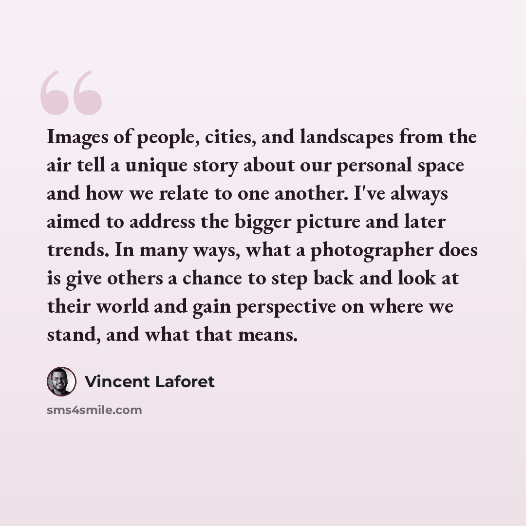 “Images of people, cities, and landscapes from the air tell a unique story about our personal space and how we relate to one another. I've always aimed to address the bigger picture and later trends. In many ways, what a photographer does is give others a chance to step back and look at their world…” quote by Vincent Laforet