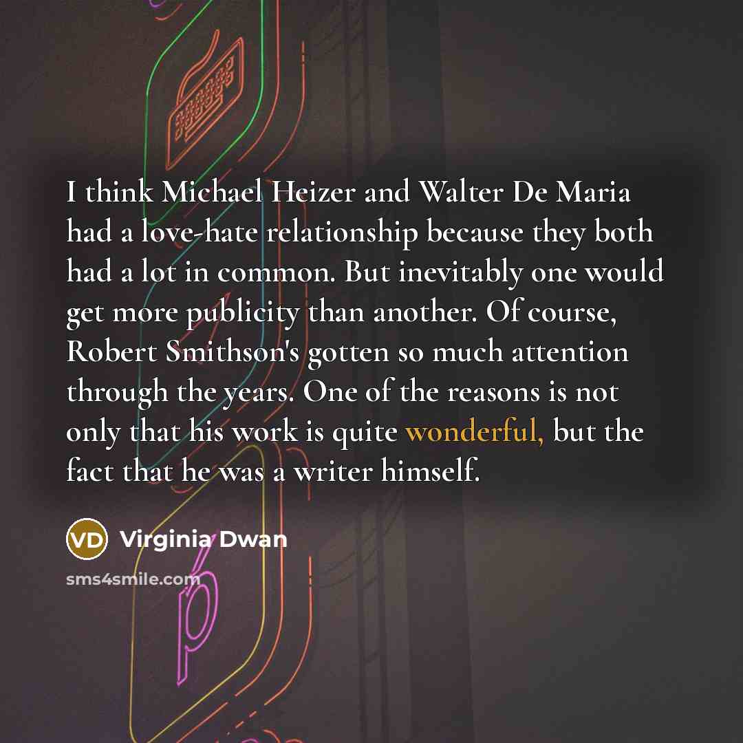 “I think Michael Heizer and Walter De Maria had a love-hate relationship because they both had a lot in common. But inevitably one would get more publicity than another. Of course, Robert Smithson's gotten so much attention through the years. One of the reasons is not only that his work is quite…” quote by Virginia Dwan