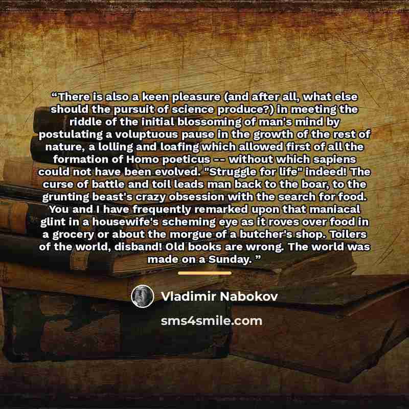 “There is also a keen pleasure (and after all, what else should the pursuit of science produce?) in meeting the riddle of the initial blossoming of man's mind by postulating a voluptuous pause in the growth of the rest of nature, a lolling and loafing which allowed first of all the formation of…” quote by Vladimir Nabokov