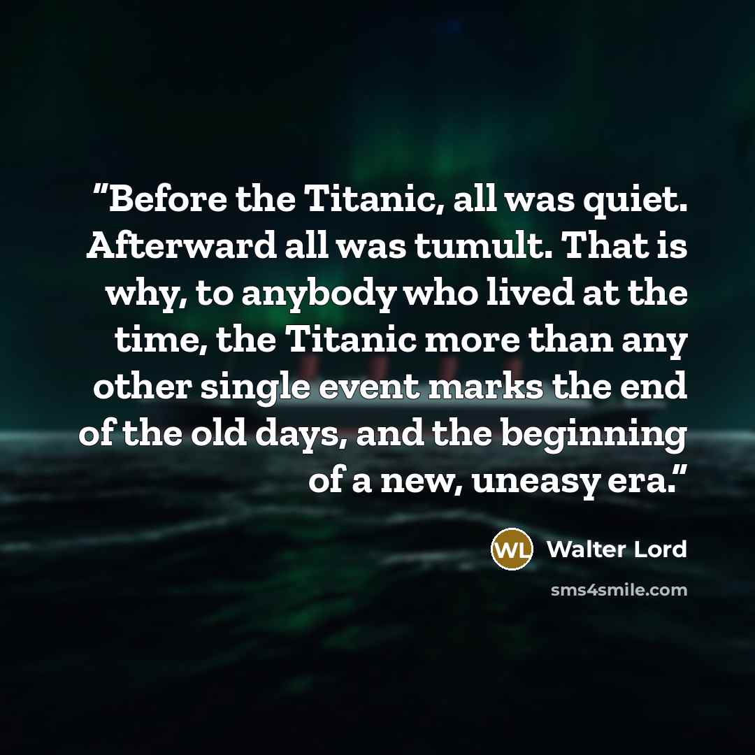 “Before the Titanic, all was quiet. Afterward all was tumult. That is why, to anybody who lived at the time, the Titanic more than any other single event marks the end of the old days, and the beginning of a new, uneasy era.” quote by Walter Lord