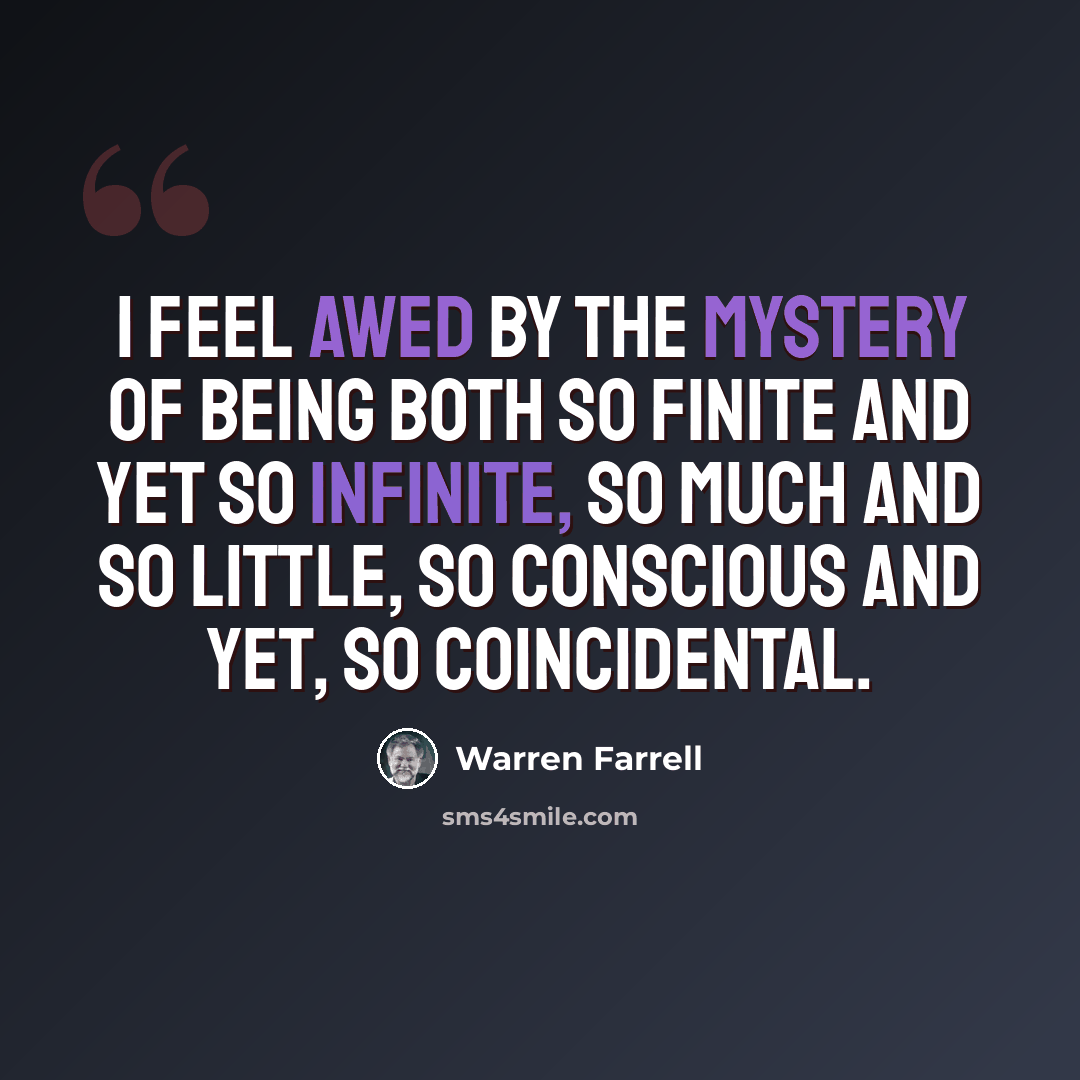 “I feel awed by the mystery of being both so finite and yet so infinite, so much and so little, so conscious and yet, so coincidental.” quote by Warren Farrell