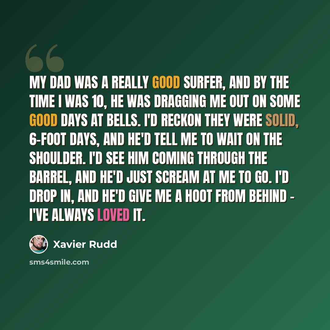 “My dad was a really good surfer, and by the time I was 10, he was dragging me out on some good days at Bells. I'd reckon they were solid, 6-foot days, and he'd tell me to wait on the shoulder. I'd see him coming through the barrel, and he'd just scream at me to go. I'd drop in, and he'd give me a…” quote by Xavier Rudd