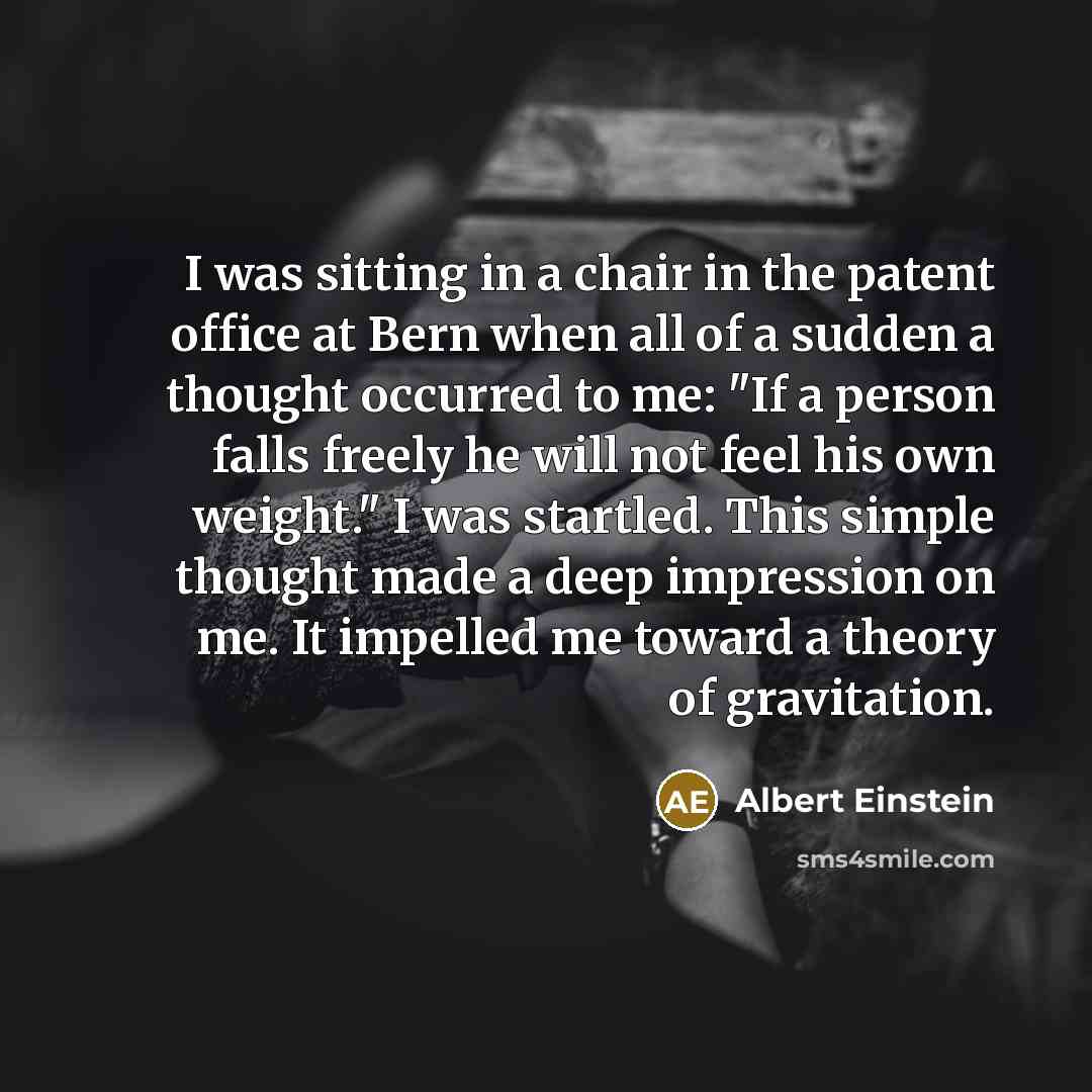 “I was sitting in a chair in the patent office at Bern when all of a sudden a thought occurred to me: "If a person falls freely he will not feel his own weight." I was startled. This simple thought made a deep impression on me. It impelled me toward a theory of gravitation.” quote by Albert Einstein