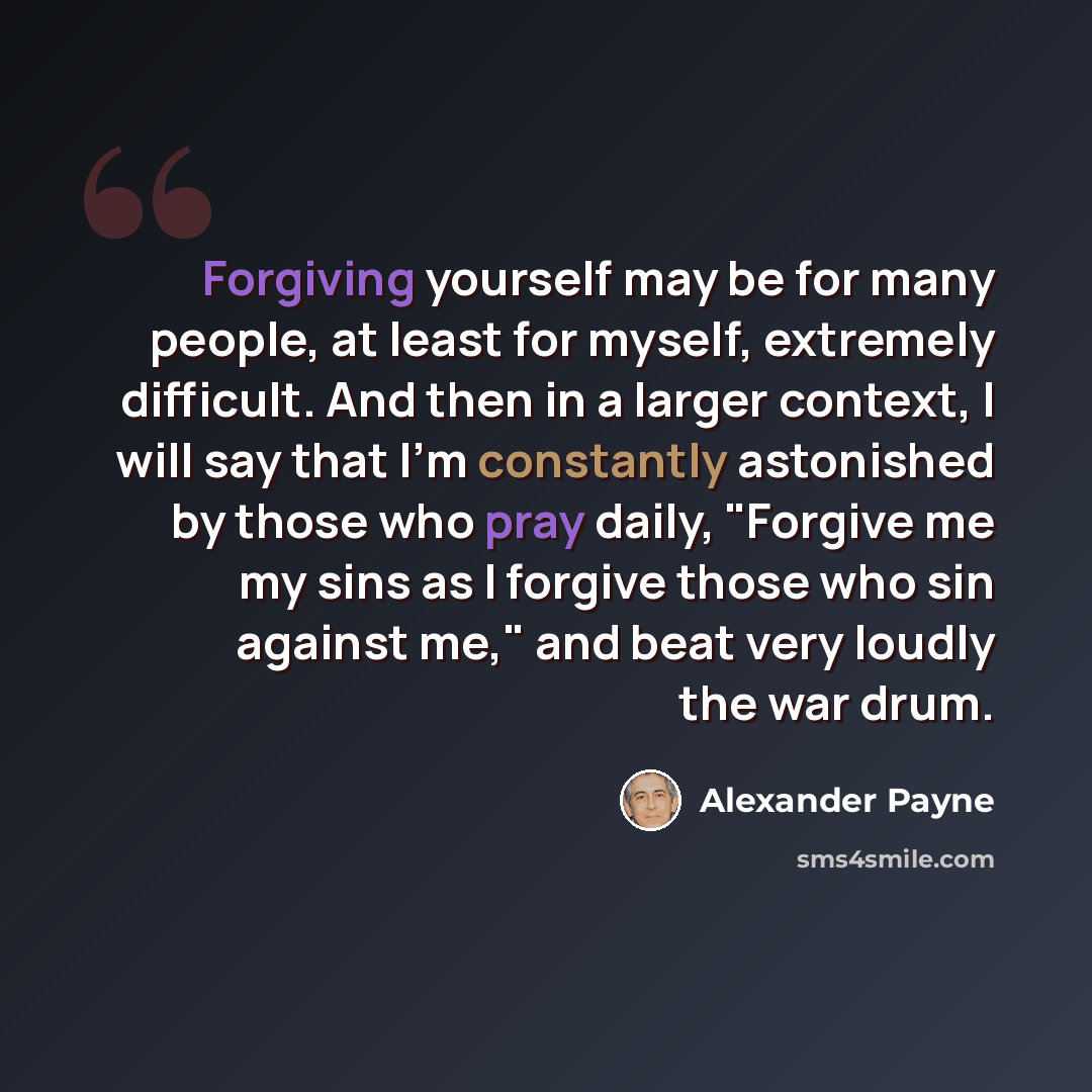 “Forgiving yourself may be for many people, at least for myself, extremely difficult. And then in a larger context, I will say that I'm constantly astonished by those who pray daily, "Forgive me my sins as I forgive those who sin against me," and beat very loudly the war drum.” quote by Alexander Payne