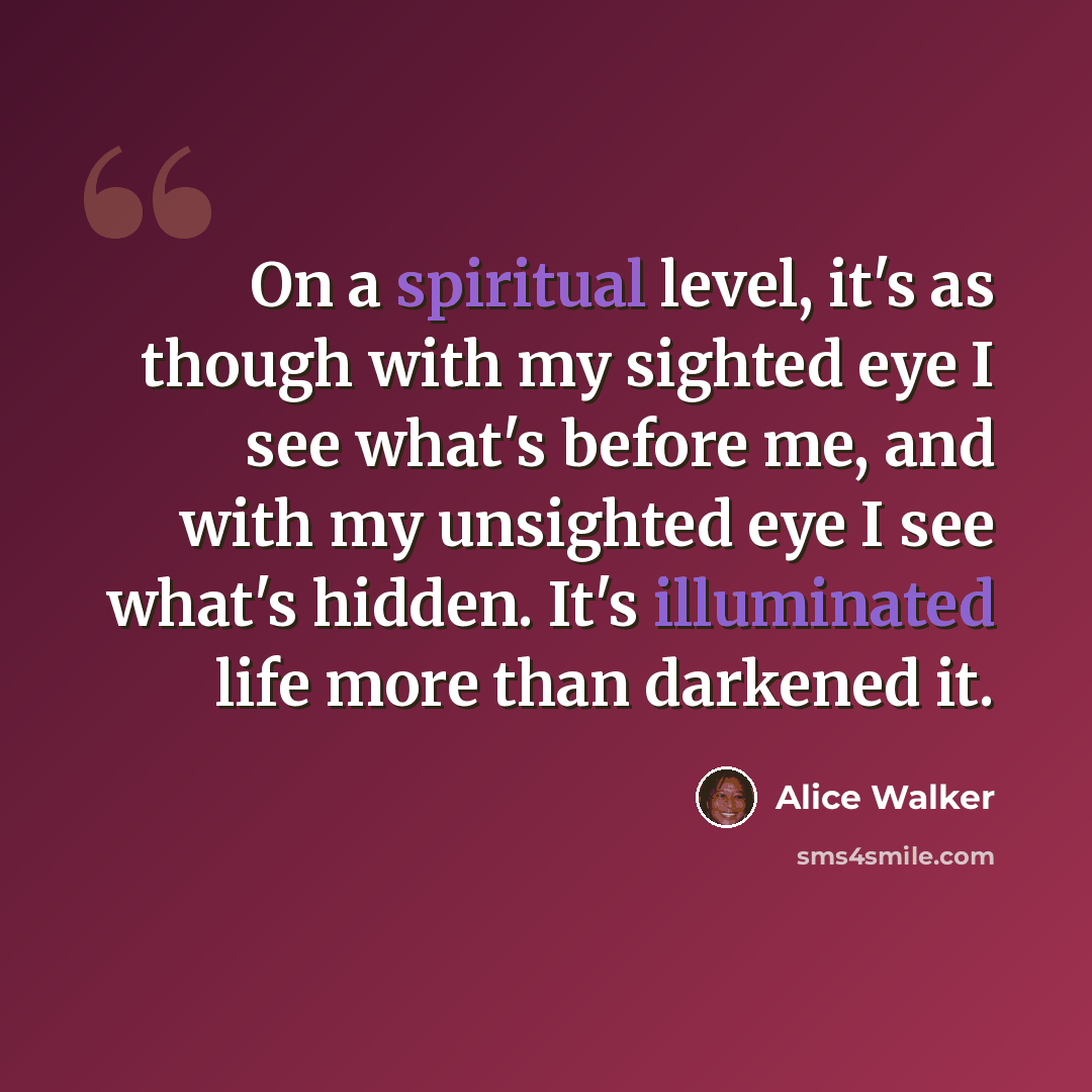 “On a spiritual level, it's as though with my sighted eye I see what's before me, and with my unsighted eye I see what's hidden. It's illuminated life more than darkened it.” quote by Alice Walker