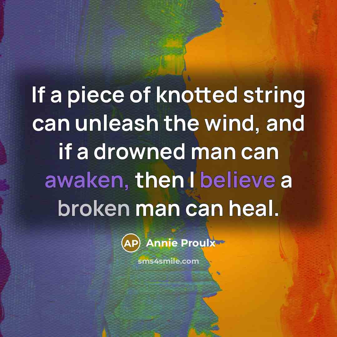 “If a piece of knotted string can unleash the wind, and if a drowned man can awaken, then I believe a broken man can heal.” quote by Annie Proulx
