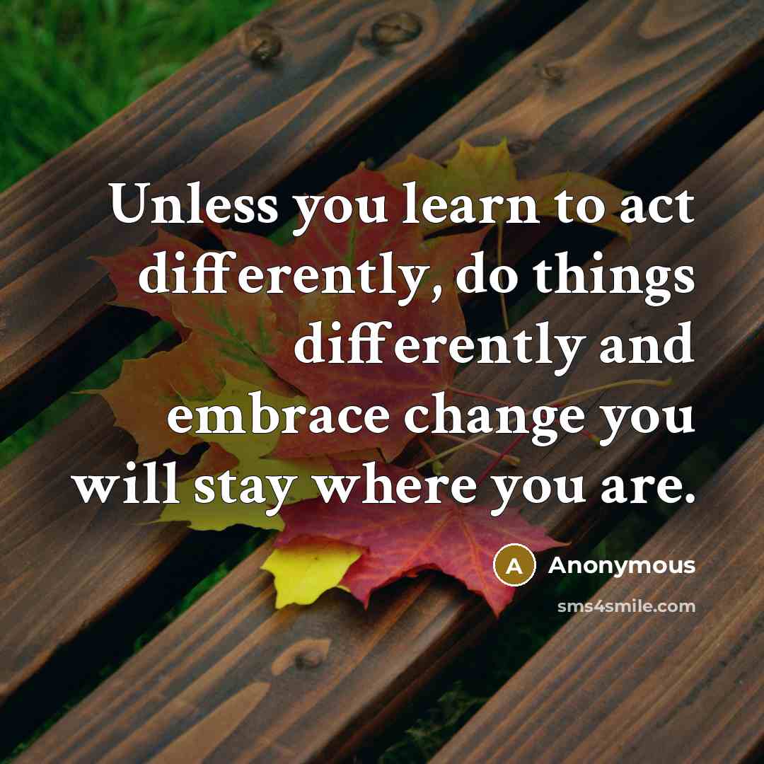 “Unless you learn to act differently, do things differently and embrace change you will stay where you are.” quote by Anonymous