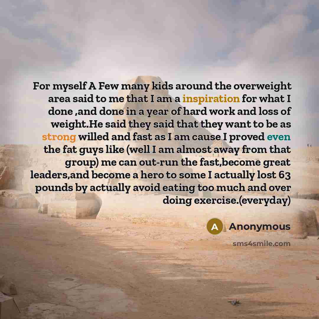“For myself A Few many kids around the overweight area said to me that I am a inspiration for what I done ,and done in a year of hard work and loss of weight.He said they said that they want to be as strong willed and fast as I am cause I proved even the fat guys like (well I am almost away from…” quote by Anonymous