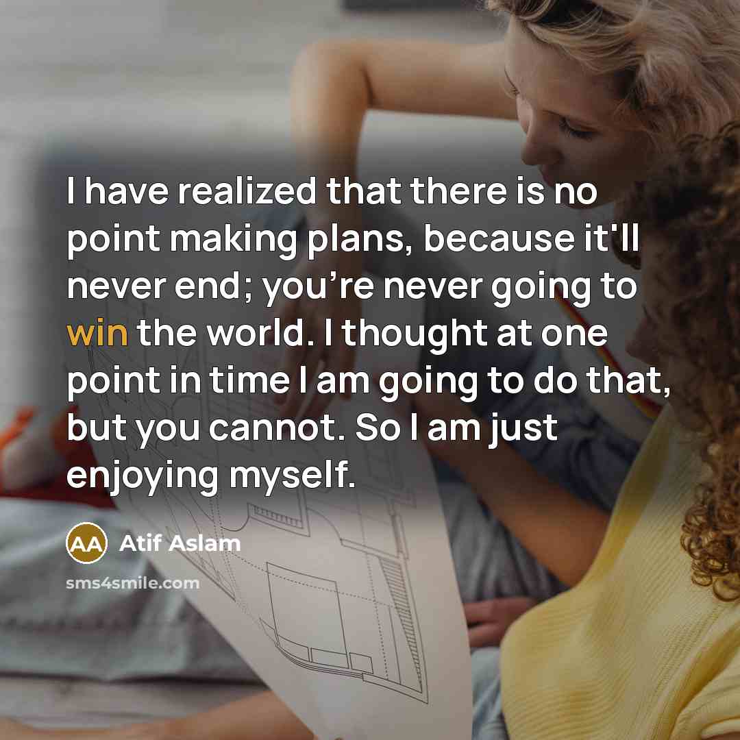 “I have realized that there is no point making plans, because it'll never end; you're never going to win the world. I thought at one point in time I am going to do that, but you cannot. So I am just enjoying myself.” quote by Atif Aslam