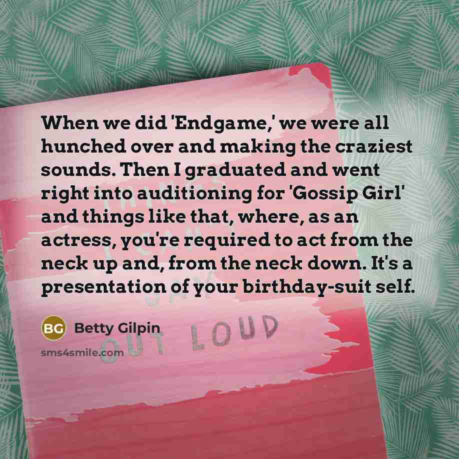 “When we did 'Endgame,' we were all hunched over and making the craziest sounds. Then I graduated and went right into auditioning for 'Gossip Girl' and things like that, where, as an actress, you're required to act from the neck up and, from the neck down. It's a presentation of your birthday-suit…” quote by Betty Gilpin