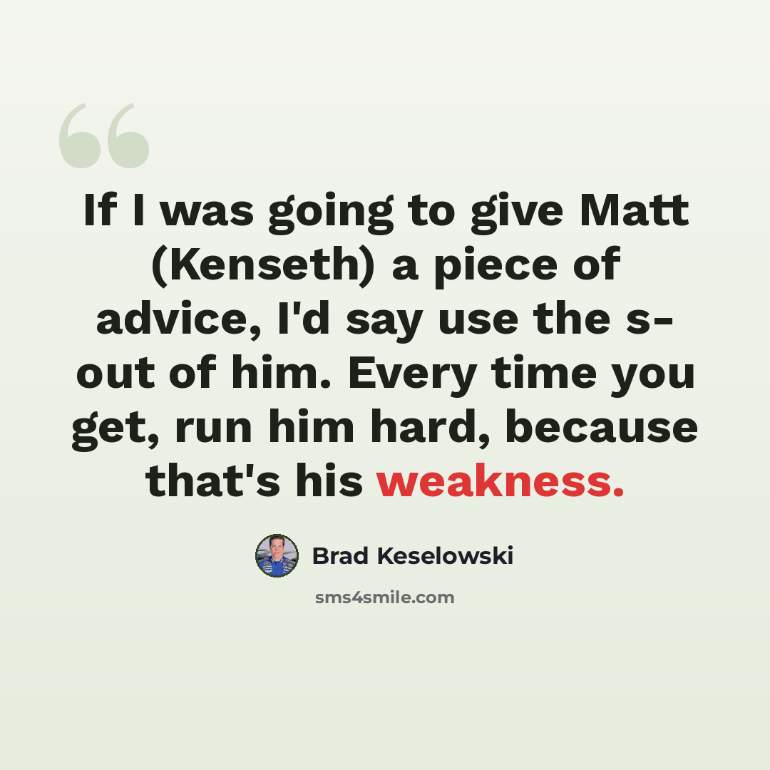 “If I was going to give Matt (Kenseth) a piece of advice, I'd say use the s- out of him. Every time you get, run him hard, because that's his weakness.” quote by Brad Keselowski