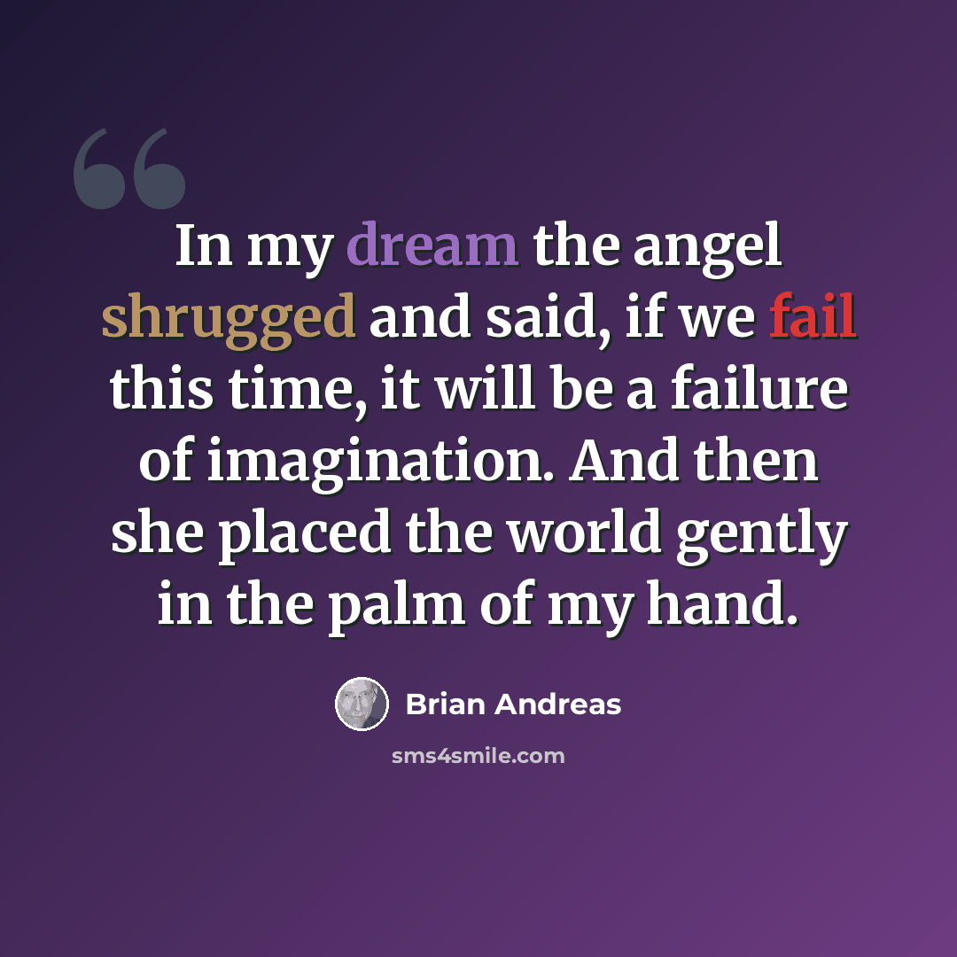 “In my dream the angel shrugged and said, if we fail this time, it will be a failure of imagination. And then she placed the world gently in the palm of my hand.” quote by Brian Andreas