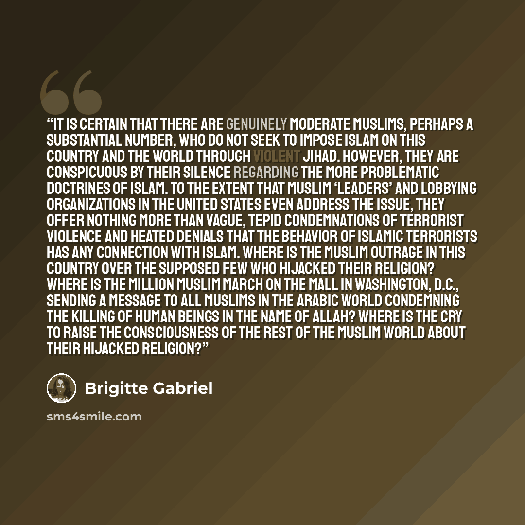 “It is certain that there are genuinely moderate Muslims, perhaps a substantial number, who do not seek to impose Islam on this country and the world through violent jihad. However, they are conspicuous by their silence regarding the more problematic doctrines of Islam. To the extent that Muslim…” quote by Brigitte Gabriel