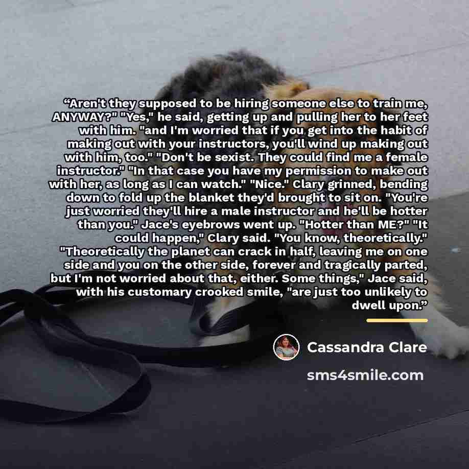 “Aren't they supposed to be hiring someone else to train me, ANYWAY?" "Yes," he said, getting up and pulling her to her feet with him. "and I'm worried that if you get into the habit of making out with your instructors, you'll wind up making out with him, too." "Don't be sexist. They could find me…” quote by Cassandra Clare