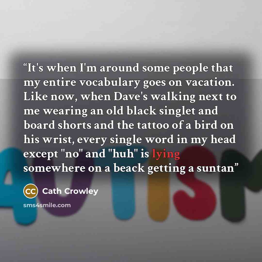 “It's when I'm around some people that my entire vocabulary goes on vacation. Like now, when Dave's walking next to me wearing an old black singlet and board shorts and the tattoo of a bird on his wrist, every single word in my head except "no" and "huh" is lying somewhere on a beack getting a suntan” quote by Cath Crowley