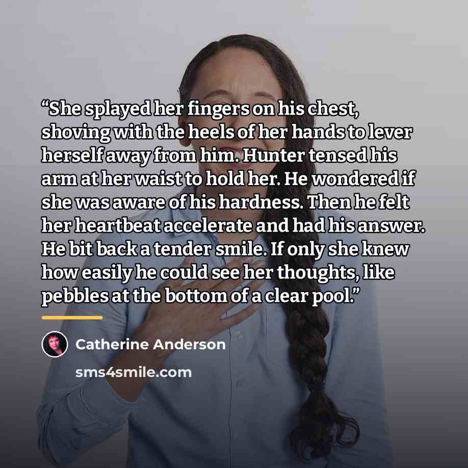 “She splayed her fingers on his chest, shoving with the heels of her hands to lever herself away from him. Hunter tensed his arm at her waist to hold her. He wondered if she was aware of his hardness. Then he felt her heartbeat accelerate and had his answer. He bit back a tender smile. If only she…” quote by Catherine Anderson