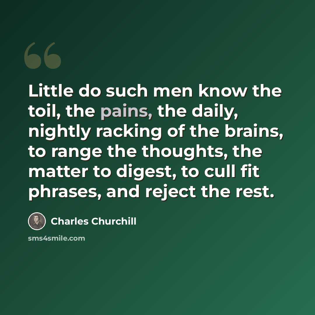 “Little do such men know the toil, the pains, the daily, nightly racking of the brains, to range the thoughts, the matter to digest, to cull fit phrases, and reject the rest.” quote by Charles Churchill