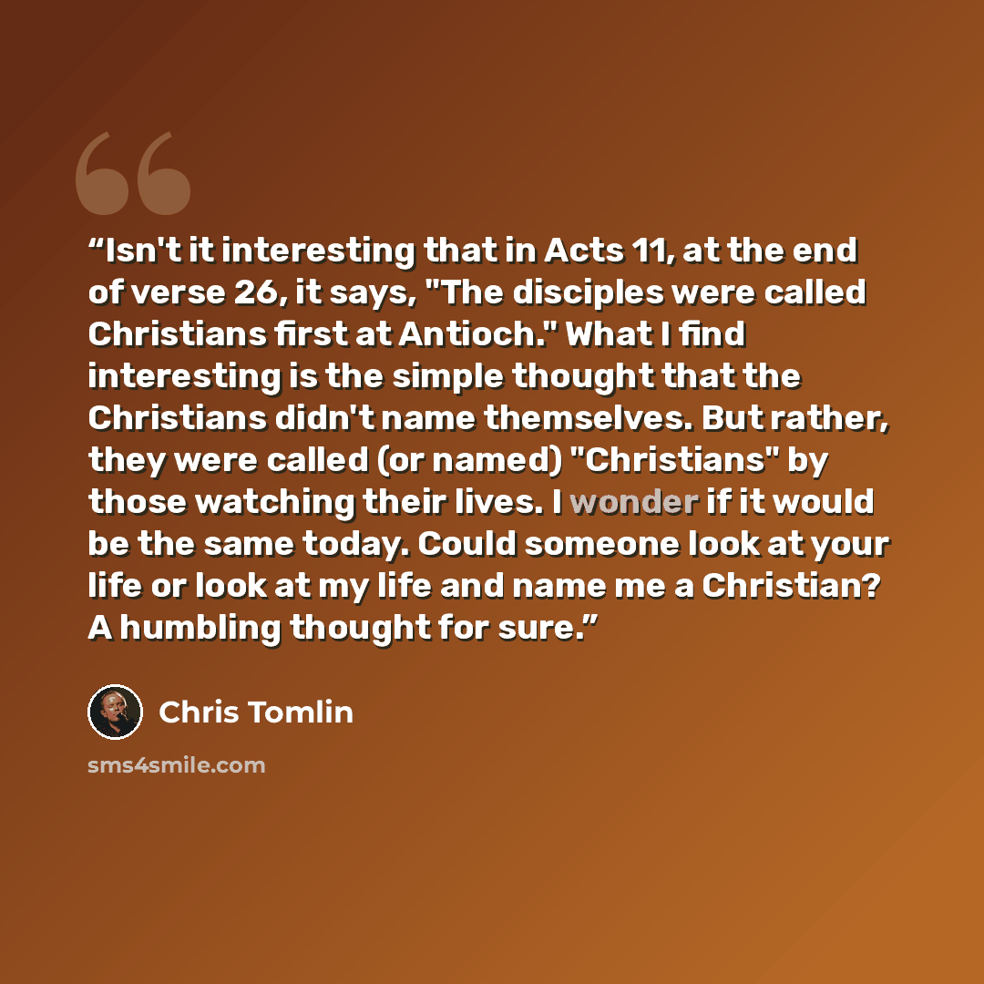 “Isn't it interesting that in Acts 11, at the end of verse 26, it says, "The disciples were called Christians first at Antioch." What I find interesting is the simple thought that the Christians didn't name themselves. But rather, they were called (or named) "Christians" by those watching their…” quote by Chris Tomlin