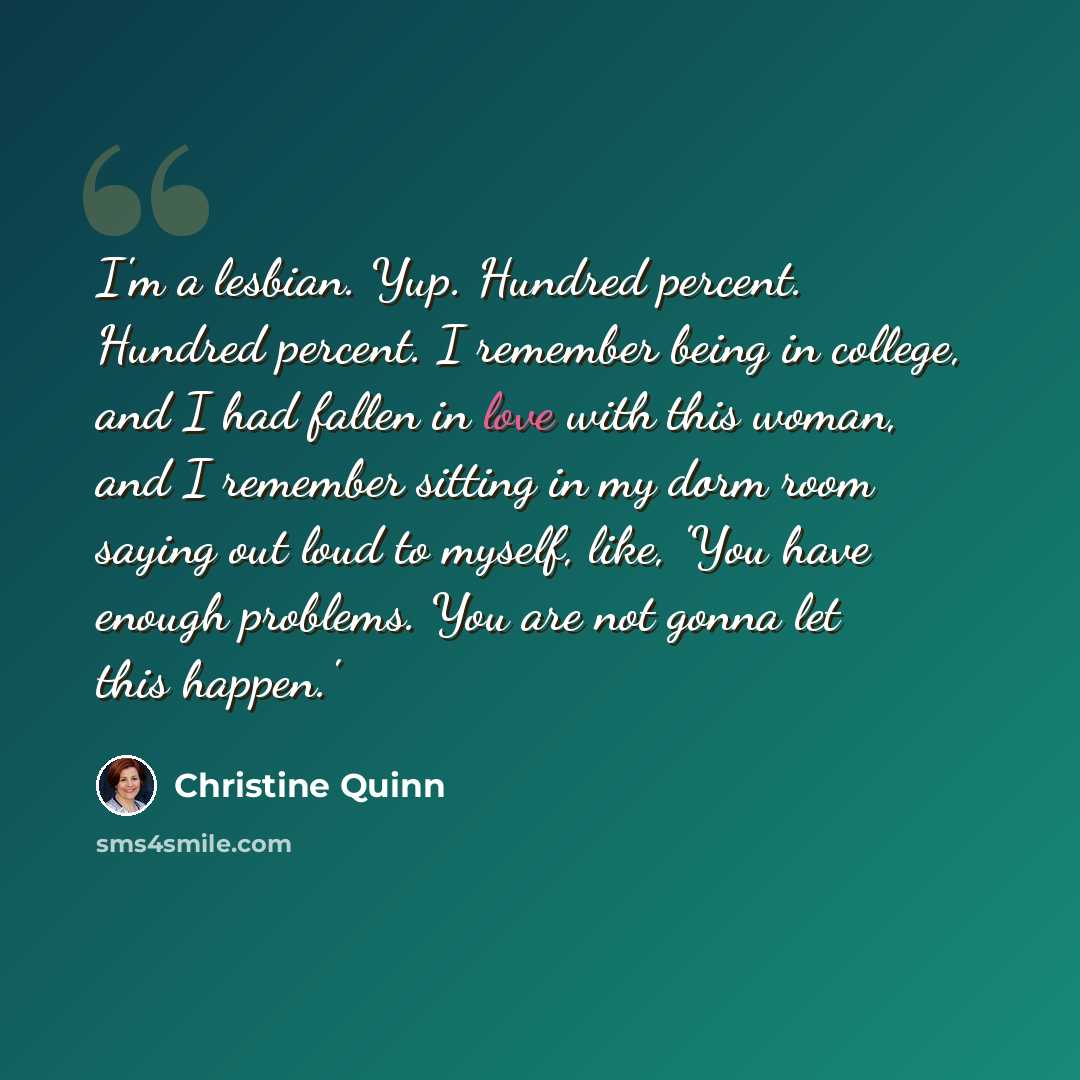 “I'm a lesbian. Yup. Hundred percent. Hundred percent. I remember being in college, and I had fallen in love with this woman, and I remember sitting in my dorm room saying out loud to myself, like, 'You have enough problems. You are not gonna let this happen.'” quote by Christine Quinn