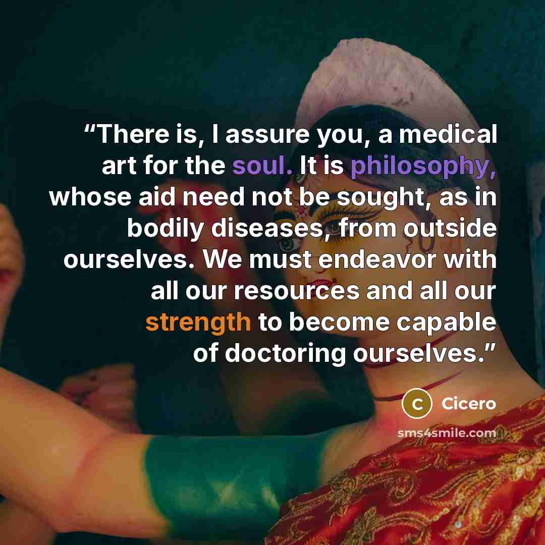 “There is, I assure you, a medical art for the soul. It is philosophy, whose aid need not be sought, as in bodily diseases, from outside ourselves. We must endeavor with all our resources and all our strength to become capable of doctoring ourselves.” quote by Cicero