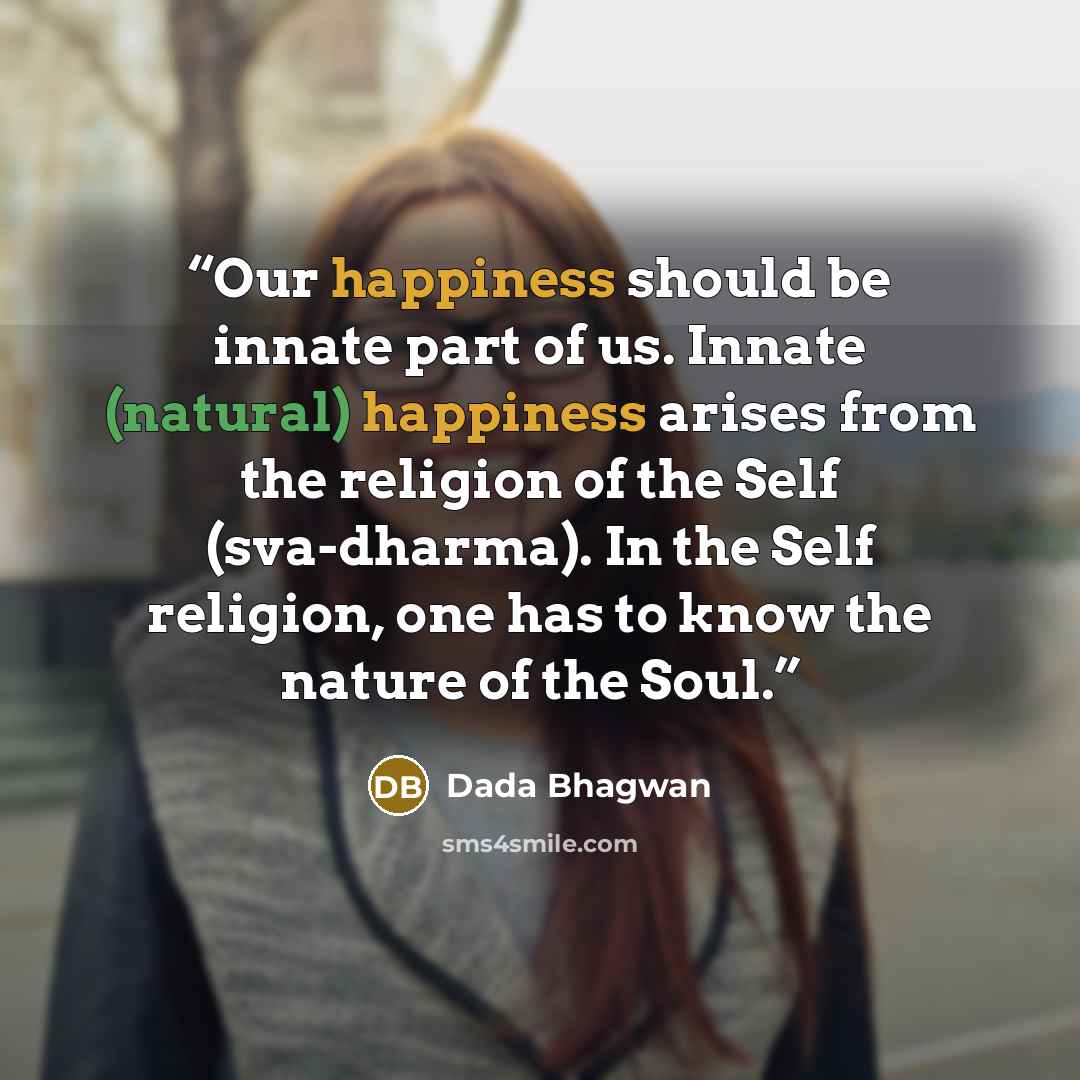 “Our happiness should be innate part of us. Innate (natural) happiness arises from the religion of the Self (sva-dharma). In the Self religion, one has to know the nature of the Soul.” quote by Dada Bhagwan