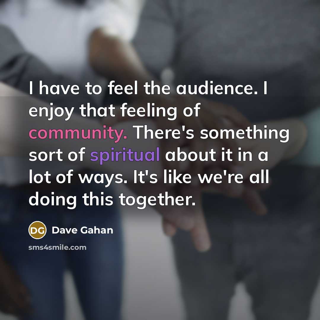 “I have to feel the audience. I enjoy that feeling of community. There's something sort of spiritual about it in a lot of ways. It's like we're all doing this together.” quote by Dave Gahan