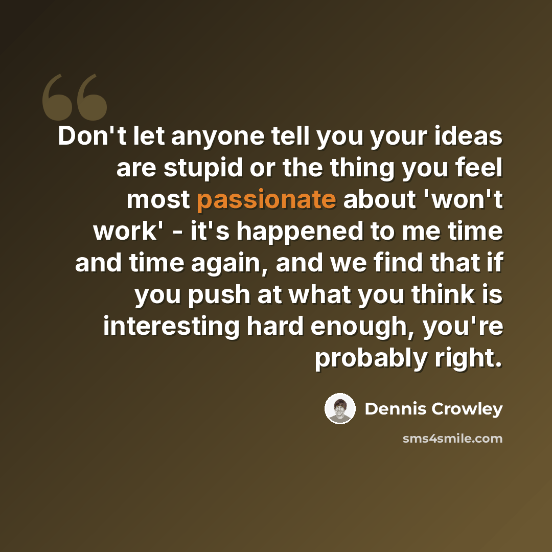 “Don't let anyone tell you your ideas are stupid or the thing you feel most passionate about 'won't work' - it's happened to me time and time again, and we find that if you push at what you think is interesting hard enough, you're probably right.” quote by Dennis Crowley
