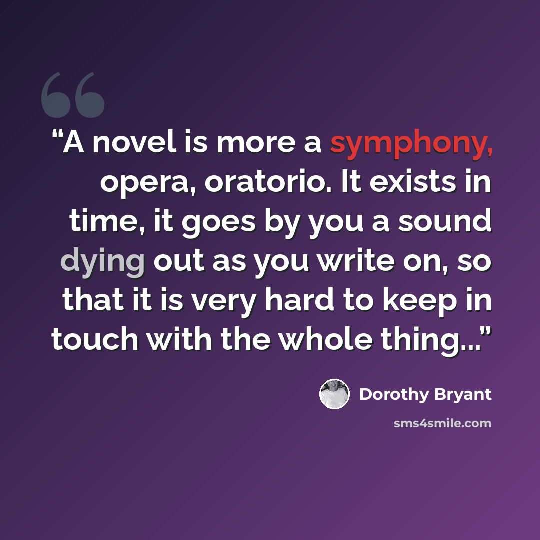 “A novel is more a symphony, opera, oratorio. It exists in time, it goes by you a sound dying out as you write on, so that it is very hard to keep in touch with the whole thing...” quote by Dorothy Bryant