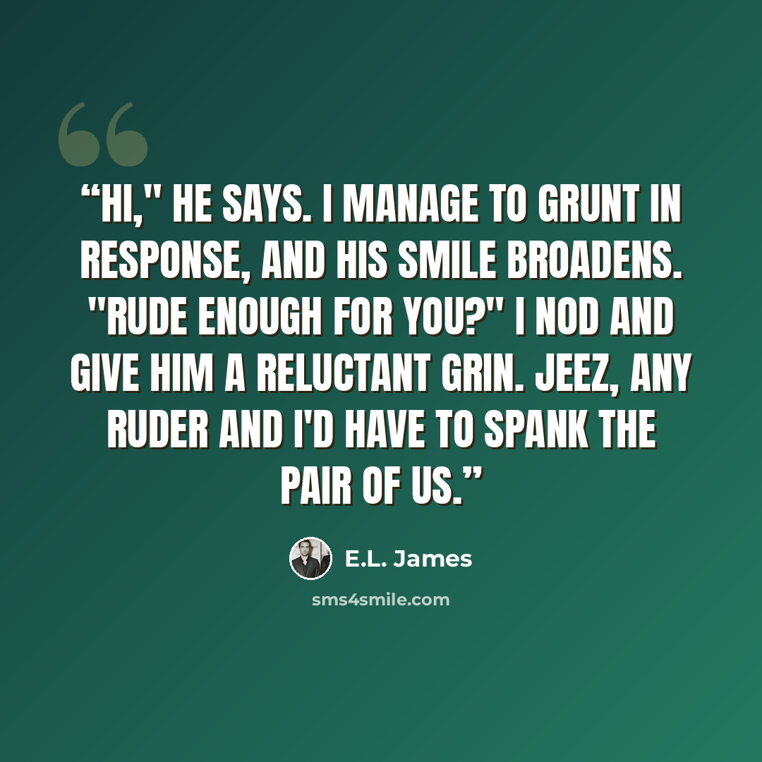 “Hi," he says. I manage to grunt in response, and his smile broadens. "Rude enough for you?" I nod and give him a reluctant grin. Jeez, any ruder and I'd have to spank the pair of us.” quote by E.L. James