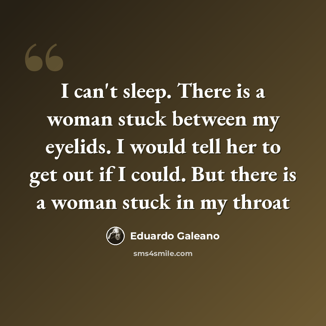 “I can't sleep. There is a woman stuck between my eyelids. I would tell her to get out if I could. But there is a woman stuck in my throat” quote by Eduardo Galeano