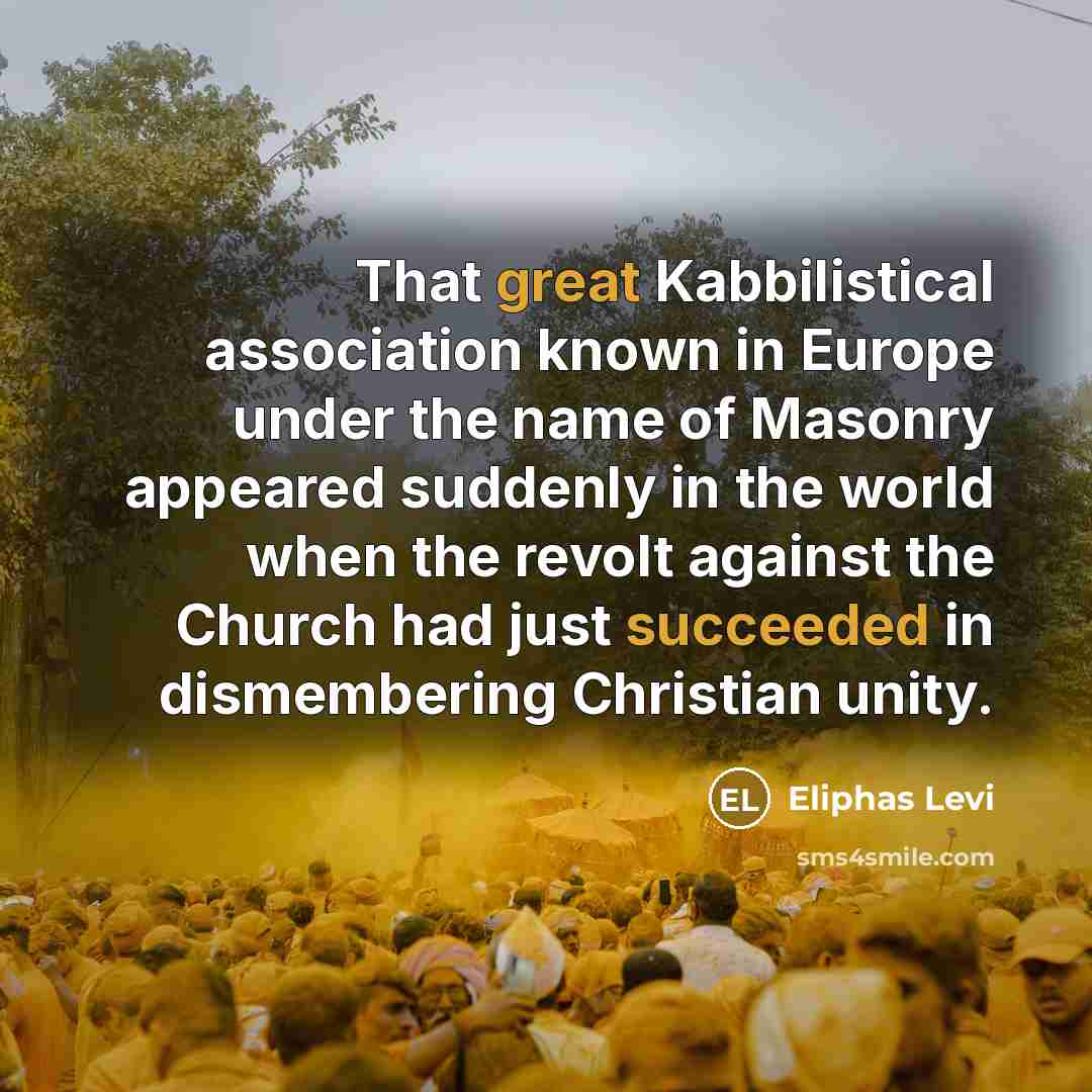 “That great Kabbilistical association known in Europe under the name of Masonry appeared suddenly in the world when the revolt against the Church had just succeeded in dismembering Christian unity.” quote by Eliphas Levi