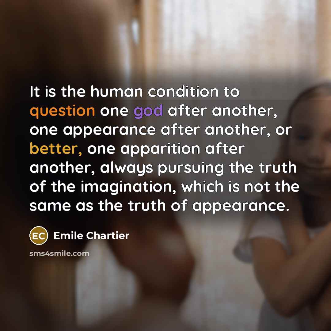 “It is the human condition to question one god after another, one appearance after another, or better, one apparition after another, always pursuing the truth of the imagination, which is not the same as the truth of appearance.” quote by Emile Chartier