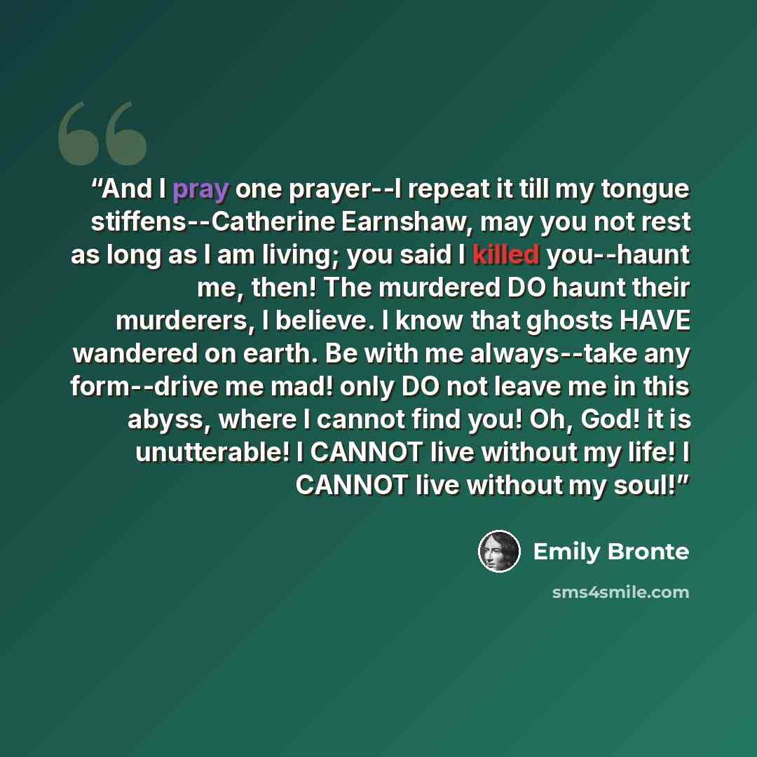 “And I pray one prayer--I repeat it till my tongue stiffens--Catherine Earnshaw, may you not rest as long as I am living; you said I killed you--haunt me, then! The murdered DO haunt their murderers, I believe. I know that ghosts HAVE wandered on earth. Be with me always--take any form--drive me…” quote by Emily Bronte