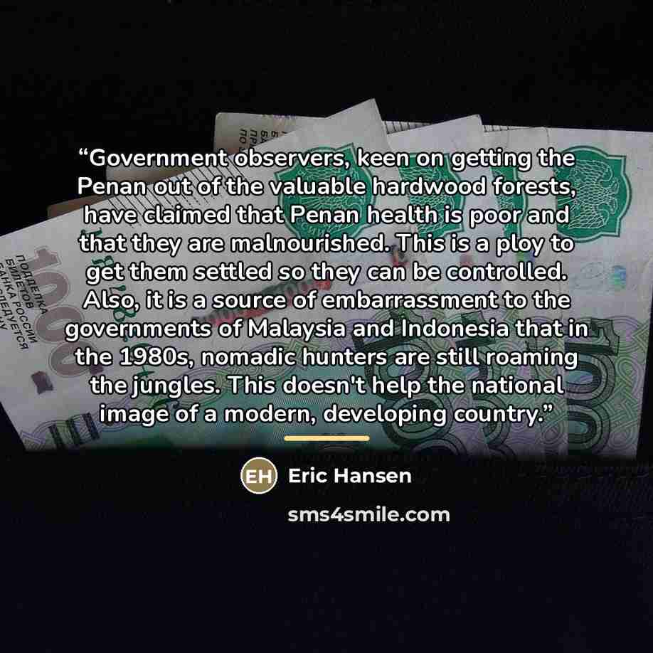 “Government observers, keen on getting the Penan out of the valuable hardwood forests, have claimed that Penan health is poor and that they are malnourished. This is a ploy to get them settled so they can be controlled. Also, it is a source of embarrassment to the governments of Malaysia and…” quote by Eric Hansen