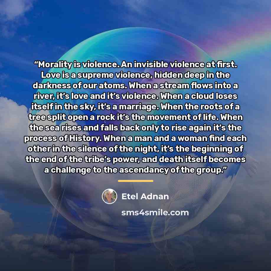 “Morality is violence. An invisible violence at first. Love is a supreme violence, hidden deep in the darkness of our atoms. When a stream flows into a river, it’s love and it’s violence. When a cloud loses itself in the sky, it’s a marriage. When the roots of a tree split open a rock it’s the…” quote by Etel Adnan