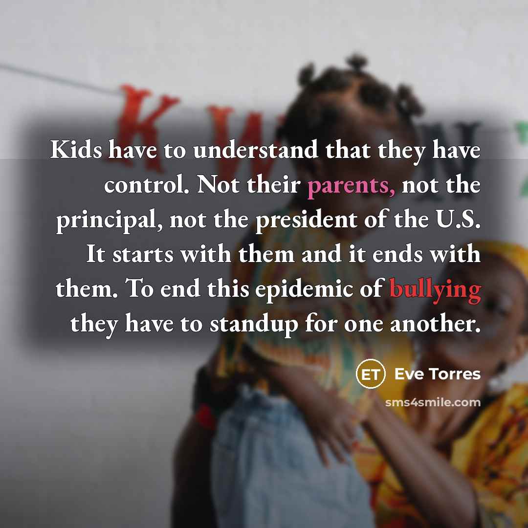 “Kids have to understand that they have control. Not their parents, not the principal, not the president of the U.S. It starts with them and it ends with them. To end this epidemic of bullying they have to standup for one another.” quote by Eve Torres