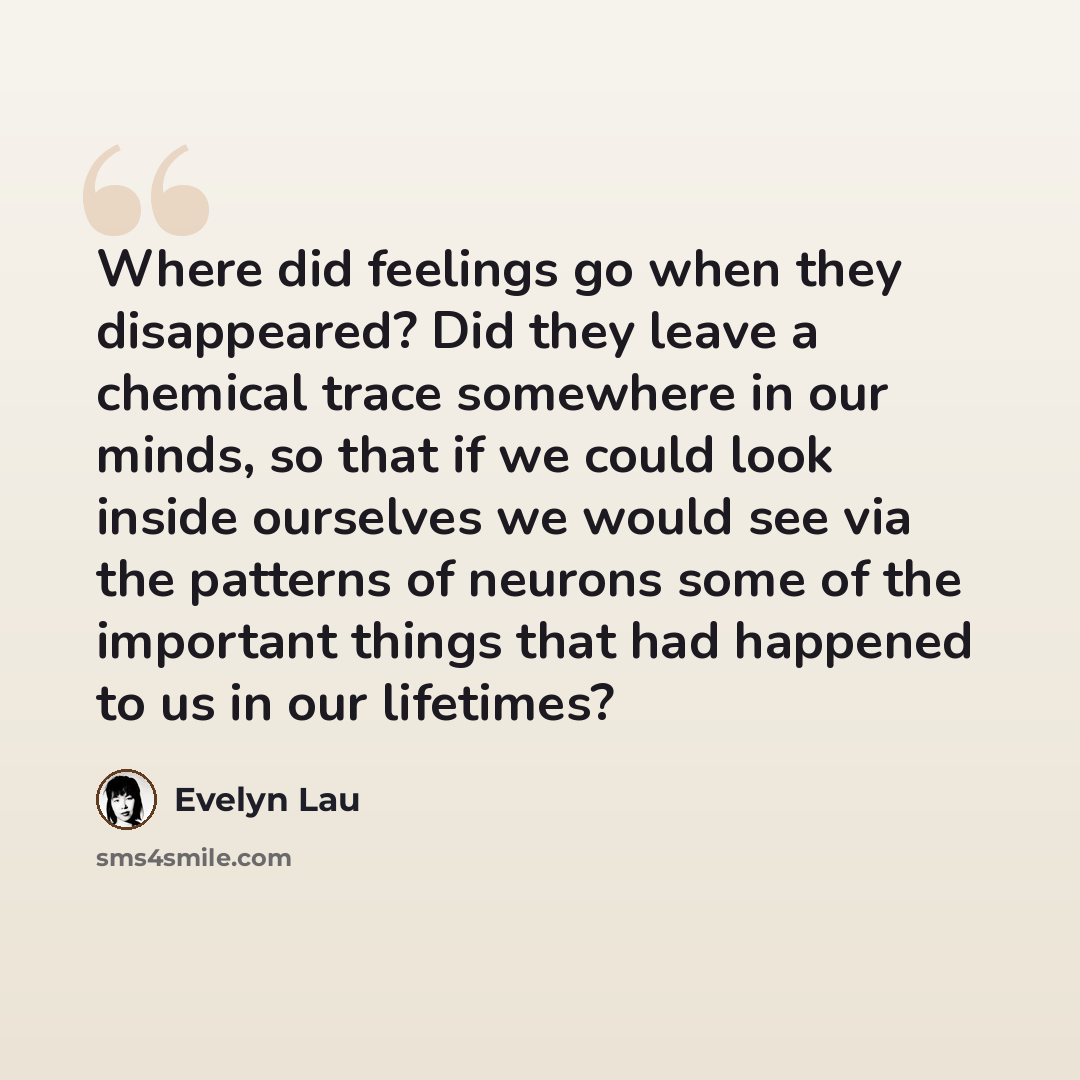 “Where did feelings go when they disappeared? Did they leave a chemical trace somewhere in our minds, so that if we could look inside ourselves we would see via the patterns of neurons some of the important things that had happened to us in our lifetimes?” quote by Evelyn Lau